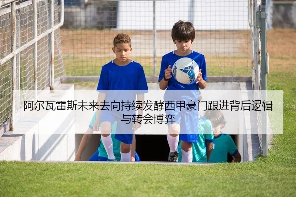 阿尔瓦雷斯未来去向持续发酵西甲豪门跟进背后逻辑与转会博弈