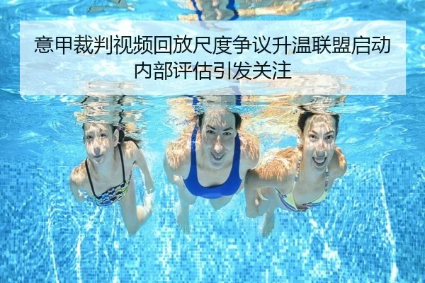 意甲裁判视频回放尺度争议升温联盟启动内部评估引发关注